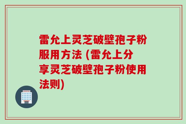 雷允上灵芝破壁孢子粉服用方法 (雷允上分享灵芝破壁孢子粉使用法则)
