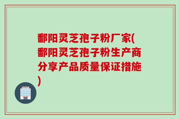 鄱阳灵芝孢子粉厂家(鄱阳灵芝孢子粉生产商分享产品质量保证措施)
