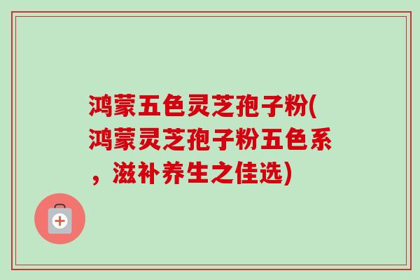 鸿蒙五色灵芝孢子粉(鸿蒙灵芝孢子粉五色系,滋补养生之佳选)