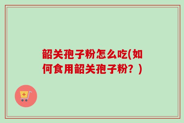 韶关孢子粉怎么吃(如何食用韶关孢子粉？)