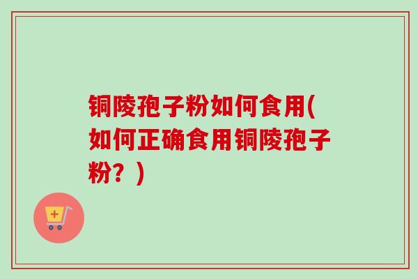 铜陵孢子粉如何食用(如何正确食用铜陵孢子粉?) 铜陵孢子粉如何食用(如何正确食用铜陵孢子粉?)