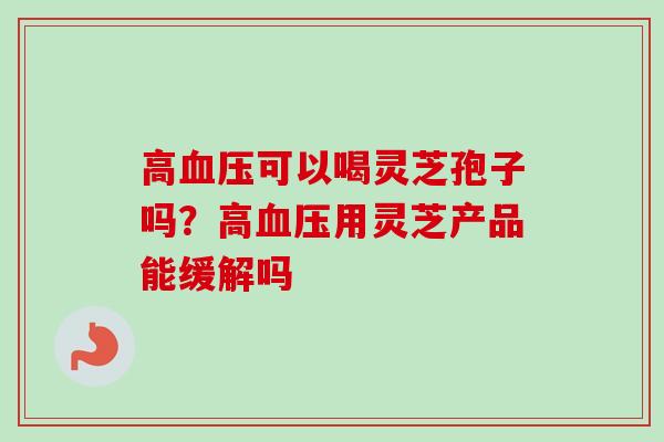 高血压可以喝灵芝孢子吗？高血压用灵芝产品能缓解吗