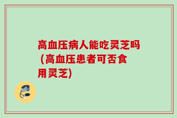 高血压病人能吃灵芝吗 (高血压患者可否食用灵芝)