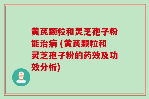 黄芪颗粒和灵芝孢子粉能治病 (黄芪颗粒和灵芝孢子粉的药效及功效分析)