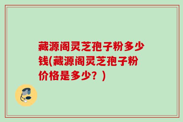 藏源阁灵芝孢子粉多少钱(藏源阁灵芝孢子粉价格是多少?)