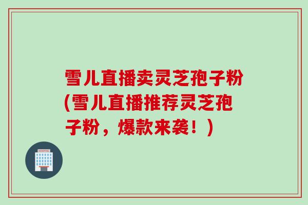 雪儿直播卖灵芝孢子粉(雪儿直播推荐灵芝孢子粉,爆款来袭!) 雪儿直播卖灵芝孢子粉(雪儿直播推荐灵芝孢子粉,爆款来袭!)