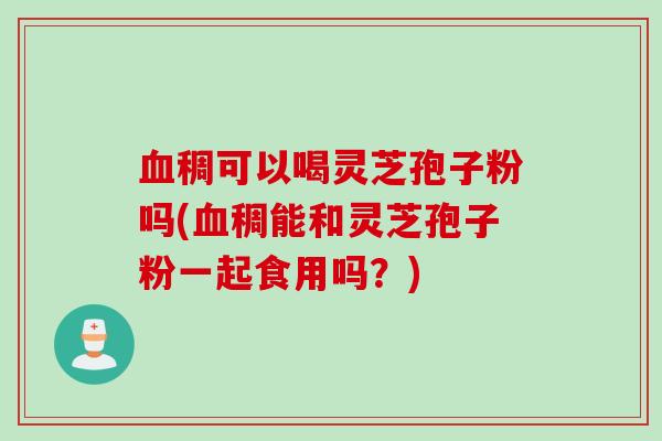 血稠可以喝灵芝孢子粉吗(血稠能和灵芝孢子粉一起食用吗？)