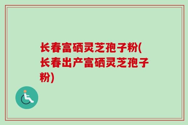 长春富硒灵芝孢子粉(长春出产富硒灵芝孢子粉)