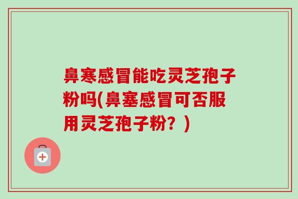 鼻寒感冒能吃灵芝孢子粉吗(鼻塞感冒可否服用灵芝孢子粉?)