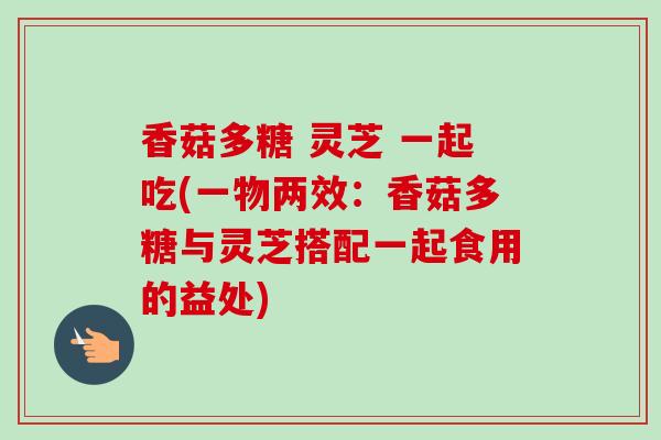 香菇多糖 灵芝 一起吃(一物两效：香菇多糖与灵芝搭配一起食用的益处)