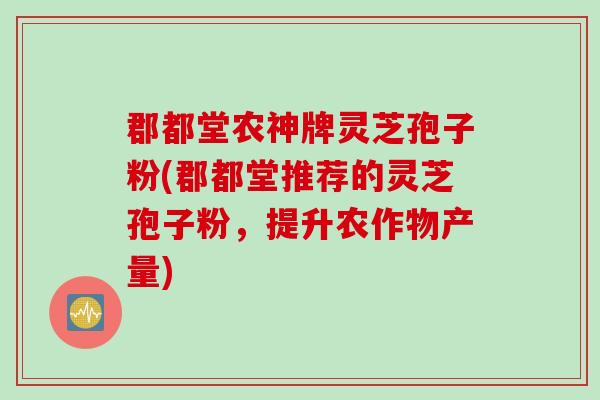 郡都堂农神牌灵芝孢子粉(郡都堂推荐的灵芝孢子粉,提升农作物产量)