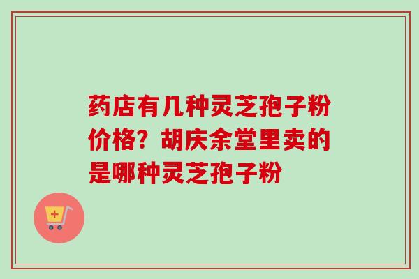 药店有几种灵芝孢子粉价格？胡庆余堂里卖的是哪种灵芝孢子粉