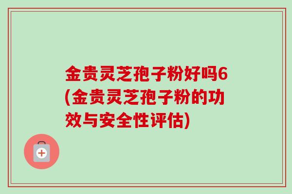 金贵灵芝孢子粉好吗6(金贵灵芝孢子粉的功效与安全性评估)