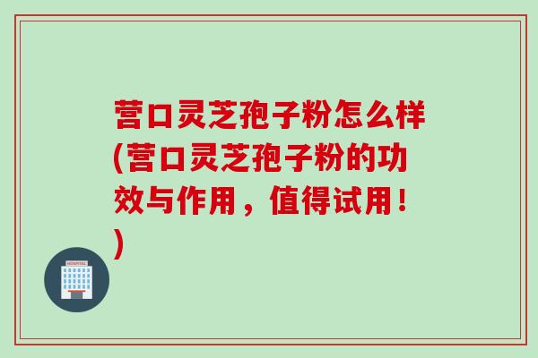 营口灵芝孢子粉怎么样(营口灵芝孢子粉的功效与作用，值得试用！)
