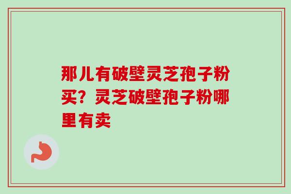 那儿有破壁灵芝孢子粉买？灵芝破壁孢子粉哪里有卖