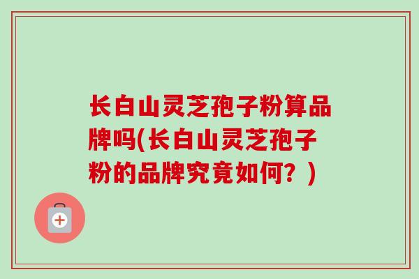 长白山灵芝孢子粉算品牌吗(长白山灵芝孢子粉的品牌究竟如何?)