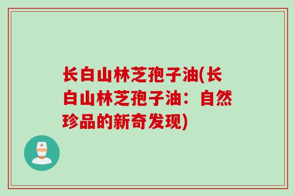 长白山林芝孢子油(长白山林芝孢子油：自然珍品的新奇发现)