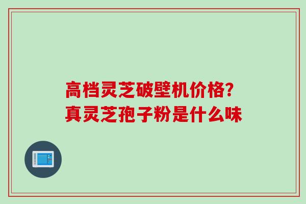 高档灵芝破壁机价格?真灵芝孢子粉是什么味