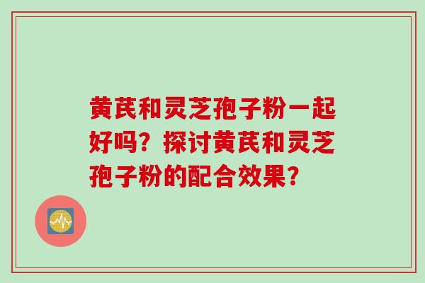 黄芪和灵芝孢子粉一起好吗？探讨黄芪和灵芝孢子粉的配合效果？