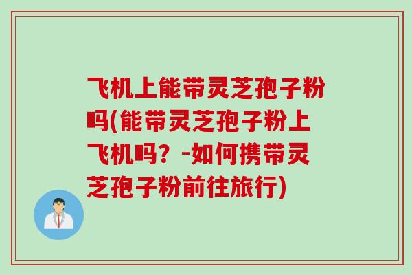 飞机上能带灵芝孢子粉吗(能带灵芝孢子粉上飞机吗？-如何携带灵芝孢子粉前往旅行)