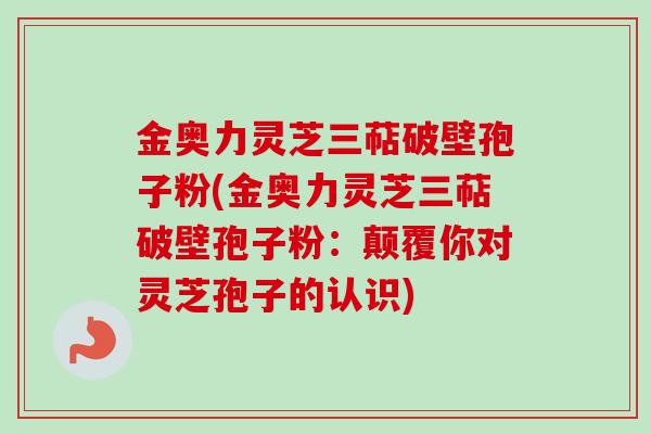 金奥力灵芝三萜破壁孢子粉(金奥力灵芝三萜破壁孢子粉:颠覆你对灵芝孢子的认识)
