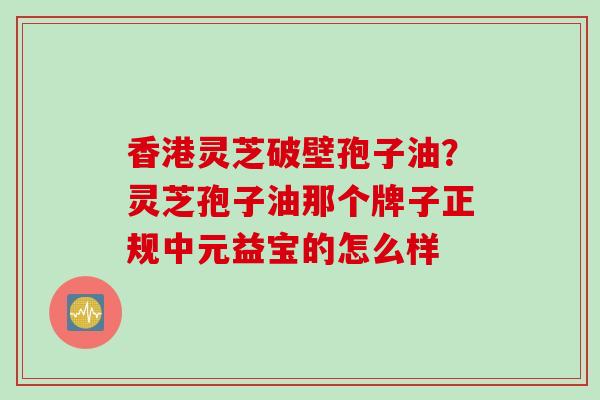 香港灵芝破壁孢子油？灵芝孢子油那个牌子正规中元益宝的怎么样