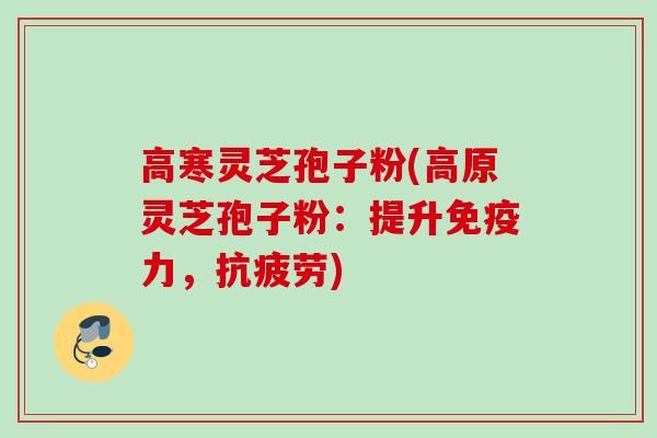 高寒灵芝孢子粉(高原灵芝孢子粉：提升免疫力，抗疲劳)