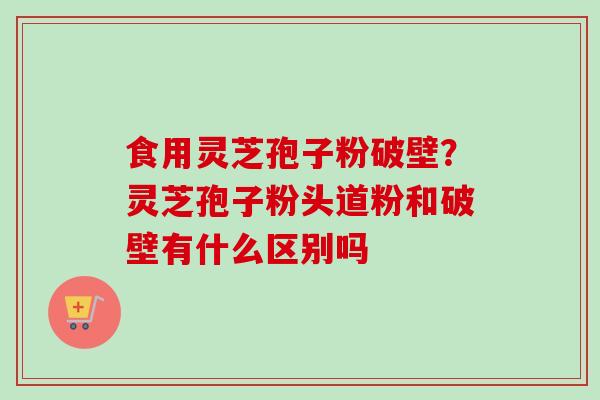食用灵芝孢子粉破壁？灵芝孢子粉头道粉和破壁有什么区别吗