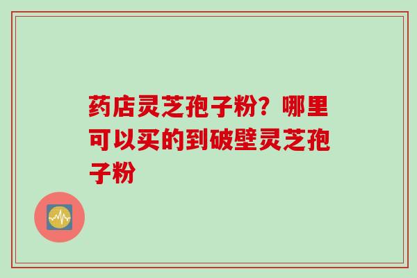 药店灵芝孢子粉?哪里可以买的到破壁灵芝孢子粉
