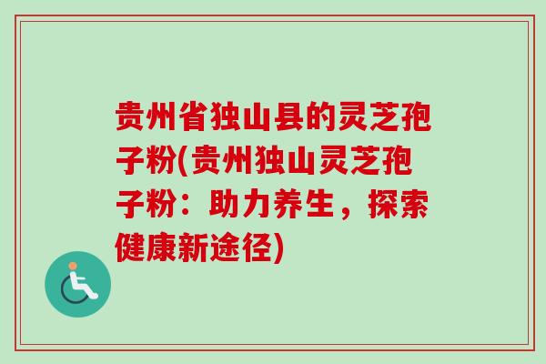 贵州省独山县的灵芝孢子粉(贵州独山灵芝孢子粉：助力养生，探索健康新途径)