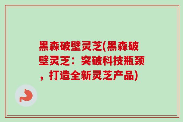 黑森破壁灵芝(黑森破壁灵芝：突破科技瓶颈，打造全新灵芝产品)