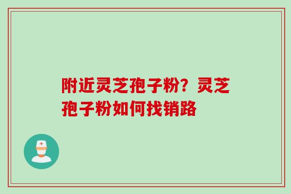 附近灵芝孢子粉？灵芝孢子粉如何找销路