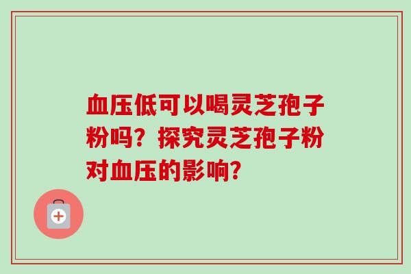 血压低可以喝灵芝孢子粉吗?探究灵芝孢子粉对血压的影响?