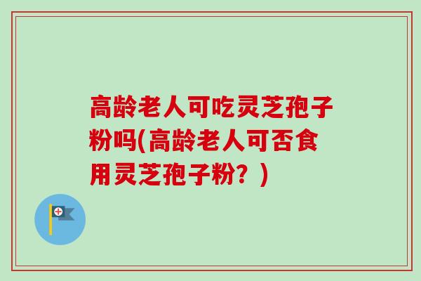 高龄老人可吃灵芝孢子粉吗(高龄老人可否食用灵芝孢子粉？)