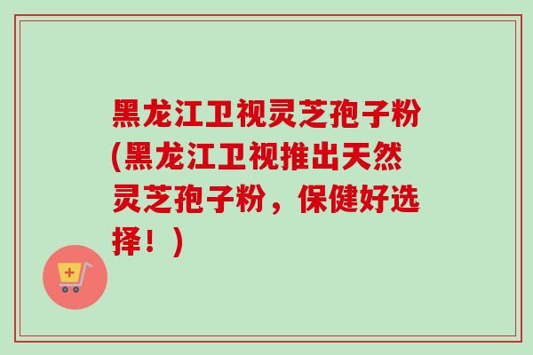 黑龙江卫视灵芝孢子粉(黑龙江卫视推出天然灵芝孢子粉，保健好选择！)