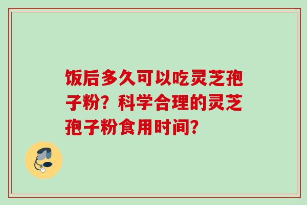 饭后多久可以吃灵芝孢子粉？科学合理的灵芝孢子粉食用时间？