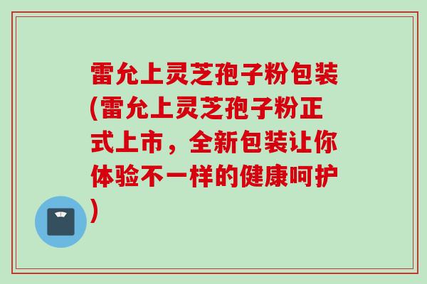 雷允上灵芝孢子粉包装(雷允上灵芝孢子粉正式上市，全新包装让你体验不一样的健康呵护)