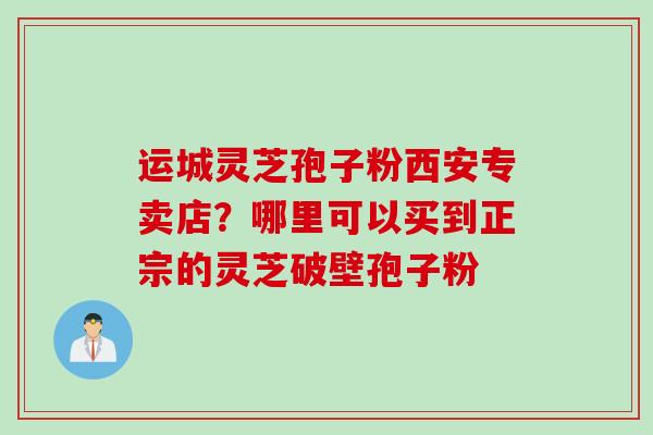 运城灵芝孢子粉西安专卖店?哪里可以买到正宗的灵芝破壁孢子粉