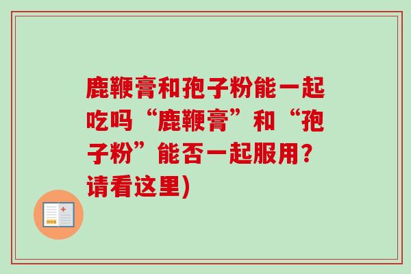 鹿鞭膏和孢子粉能一起吃吗“鹿鞭膏”和“孢子粉”能否一起服用?请看这里)