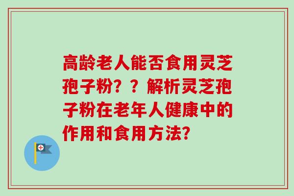 高龄老人能否食用灵芝孢子粉？？解析灵芝孢子粉在老年人健康中的作用和食用方法？