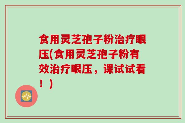 食用灵芝孢子粉治疗眼压(食用灵芝孢子粉有效治疗眼压，课试试看！)