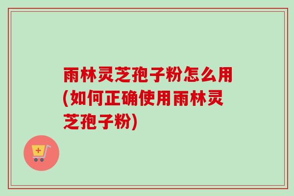 雨林灵芝孢子粉怎么用(如何正确使用雨林灵芝孢子粉)