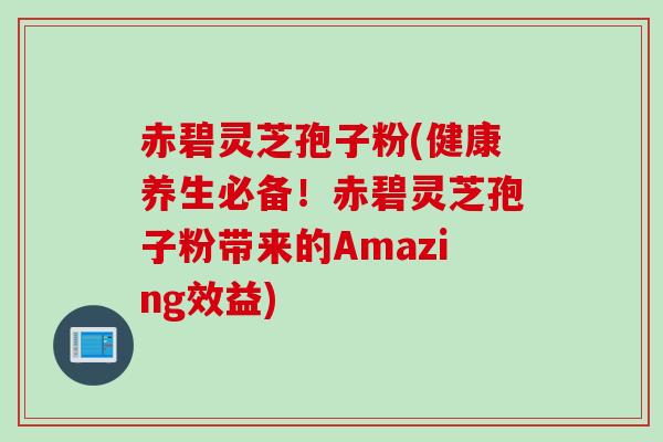赤碧灵芝孢子粉(健康养生必备!赤碧灵芝孢子粉带来的Amazing效益)