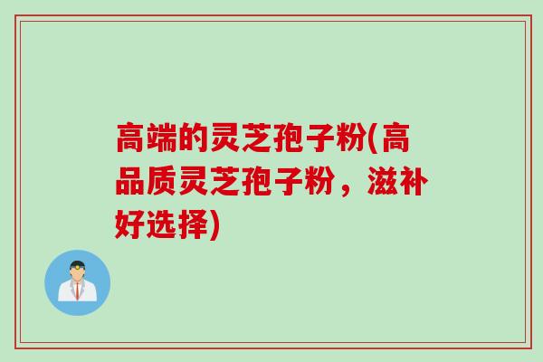 高端的灵芝孢子粉(高品质灵芝孢子粉,滋补好选择)