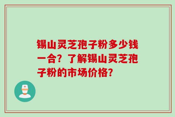 锡山灵芝孢子粉多少钱一合?了解锡山灵芝孢子粉的市场价格?