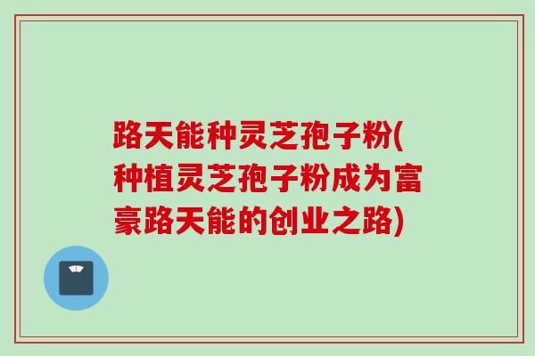 路天能种灵芝孢子粉(种植灵芝孢子粉成为富豪路天能的创业之路)
