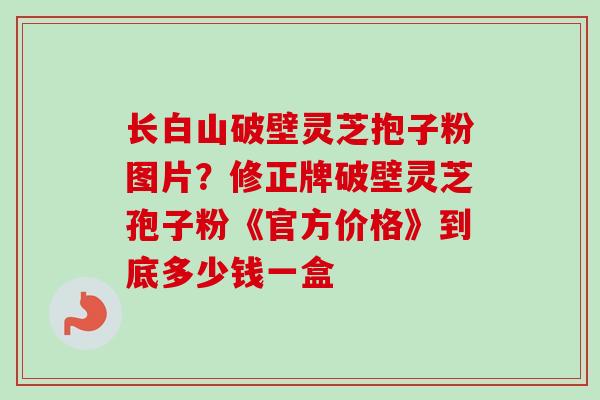 长白山破壁灵芝抱子粉图片？修正牌破壁灵芝孢子粉《官方价格》到底多少钱一盒