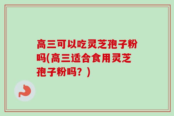 高三可以吃灵芝孢子粉吗(高三适合食用灵芝孢子粉吗？)