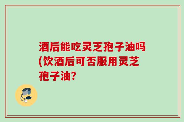 酒后能吃灵芝孢子油吗(饮酒后可否服用灵芝孢子油？