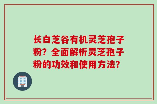 长白芝谷有机灵芝孢子粉？全面解析灵芝孢子粉的功效和使用方法？